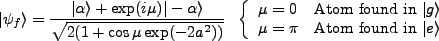 $\displaystyle \vert\psi_f\rangle = \frac{\vert\alpha\rangle + \exp(i\mu)\vert-\...
...ngle$}\\
\mu=\pi & \mbox{Atom found in $\vert e\rangle$}
\end{array} \right.
$