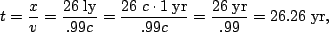 \begin{displaymath}t=\frac{x}{v}=\frac{26\;{\rm ly}}{.99c}=\frac{26\;{c\cdot \rm
1\;yr}}{.99c} = \frac{26\;{\rm yr}}{.99}=26.26\;{\rm yr},\end{displaymath}