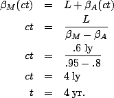 \begin{eqnarray*}
\beta_M(ct) &=& L+\beta_A(ct)\\
ct &=& \frac{L}{\beta_M-\beta...
...{.6\;{\rm ly}}{.95-.8}\\
ct&=& 4\;{\rm ly}\\
t&=& 4\;{\rm yr}.
\end{eqnarray*}